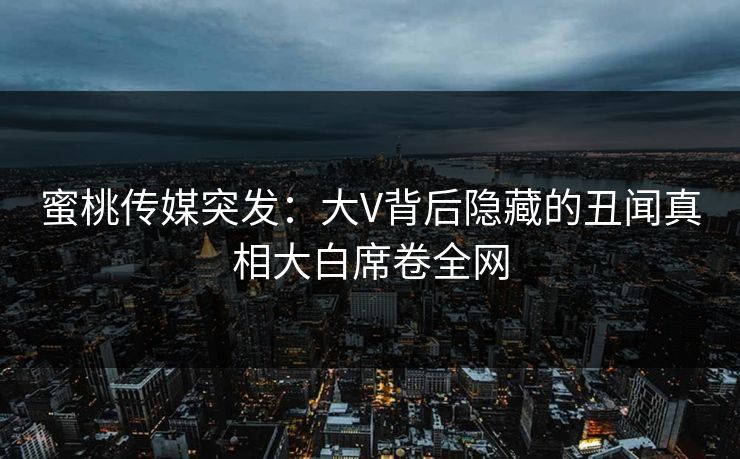 蜜桃传媒突发：大V背后隐藏的丑闻真相大白席卷全网