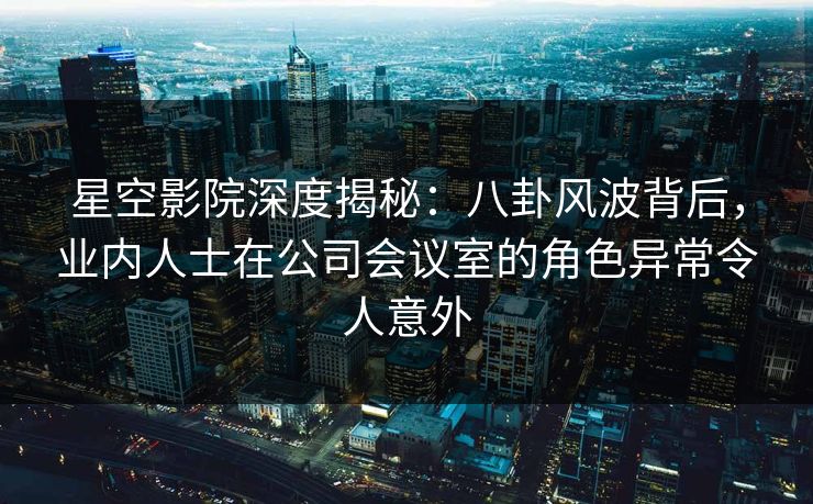 星空影院深度揭秘：八卦风波背后，业内人士在公司会议室的角色异常令人意外