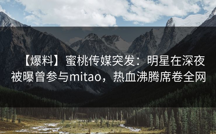 【爆料】蜜桃传媒突发：明星在深夜被曝曾参与mitao，热血沸腾席卷全网