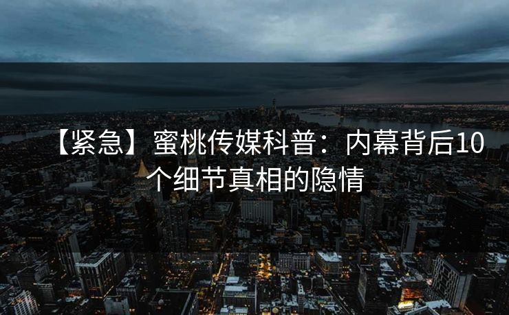 【紧急】蜜桃传媒科普：内幕背后10个细节真相的隐情