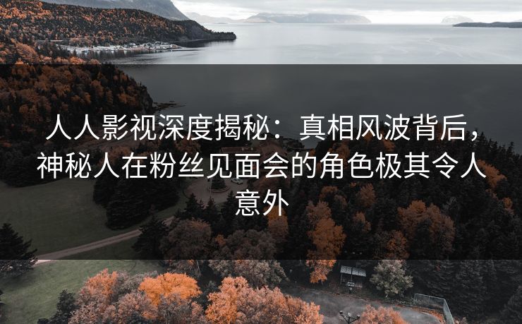人人影视深度揭秘：真相风波背后，神秘人在粉丝见面会的角色极其令人意外