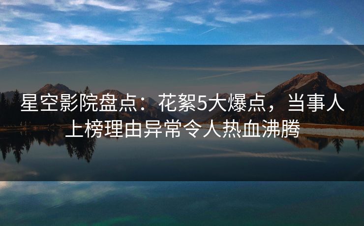 星空影院盘点:花絮5大爆点,当事人上榜理由异常令人热血沸腾 星空影院盘点:花絮5大爆点,当事人上榜理由异常令人热血沸腾