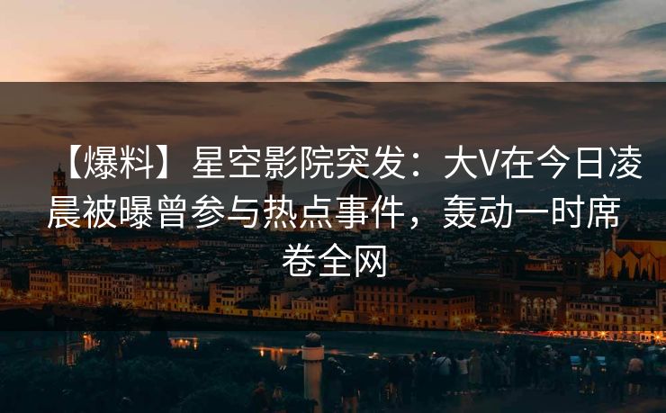 【爆料】星空影院突发：大V在今日凌晨被曝曾参与热点事件，轰动一时席卷全网