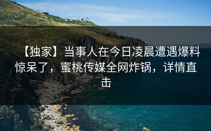 【独家】当事人在今日凌晨遭遇爆料惊呆了,蜜桃传媒全网炸锅,详情直击 【独家】当事人在今日凌晨遭遇爆料惊呆了,蜜桃传媒全网炸锅,详情直击