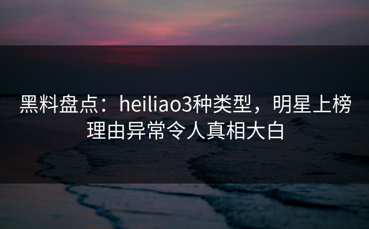 黑料盘点：heiliao3种类型，明星上榜理由异常令人真相大白