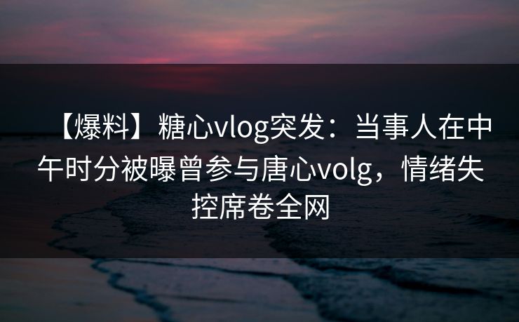 【爆料】糖心vlog突发:当事人在中午时分被曝曾参与唐心volg,情绪失控席卷全网 【爆料】糖心vlog突发:当事人在中午时分被曝曾参与唐心volg,情绪失控席卷全网
