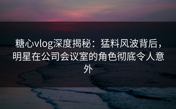 糖心vlog深度揭秘:猛料风波背后,明星在公司会议室的角色彻底令人意外 糖心vlog深度揭秘:猛料风波背后,明星在公司会议室的角色彻底令人意外