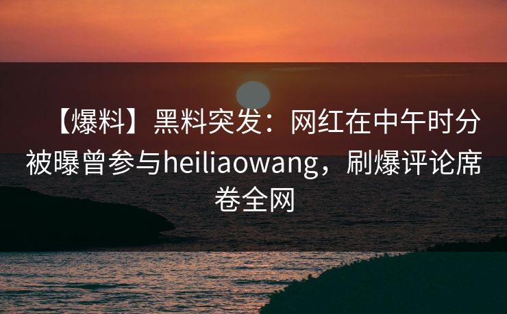 【爆料】黑料突发：网红在中午时分被曝曾参与heiliaowang，刷爆评论席卷全网