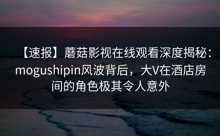 【速报】蘑菇影视在线观看深度揭秘:mogushipin风波背后,大V在酒店房间的角色极其令人意外 【速报】蘑菇影视在线观看深度揭秘:mogushipin风波背后,大V在酒店房间的角色极其令人意外