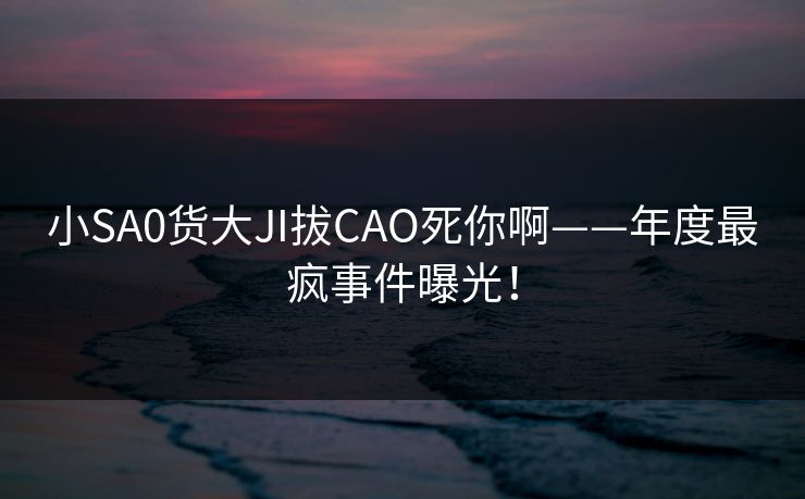 小SA0货大JI拔CAO死你啊——年度最疯事件曝光! 小SA0货大JI拔CAO死你啊——年度最疯事件曝光!