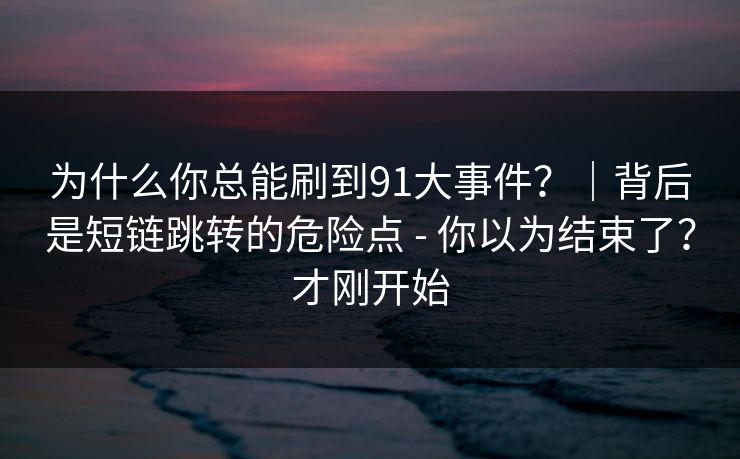 为什么你总能刷到91大事件？｜背后是短链跳转的危险点 - 你以为结束了？才刚开始