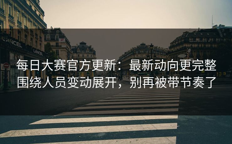 每日大赛官方更新：最新动向更完整围绕人员变动展开，别再被带节奏了