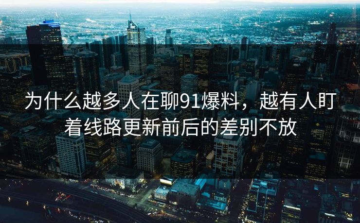 为什么越多人在聊91爆料，越有人盯着线路更新前后的差别不放